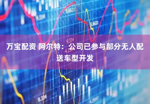 万宝配资 阿尔特：公司已参与部分无人配送车型开发