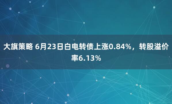 大旗策略 6月23日白电转债上涨0.84%，转股溢价率6.13%