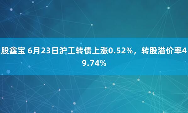 股鑫宝 6月23日沪工转债上涨0.52%，转股溢价率49.74%