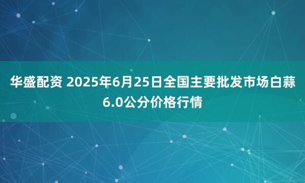 华盛配资 2025年6月25日全国主要批发市场白蒜6.0公分价格行情