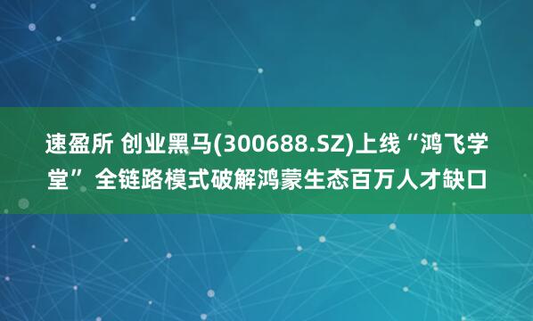 速盈所 创业黑马(300688.SZ)上线“鸿飞学堂” 全链路模式破解鸿蒙生态百万人才缺口