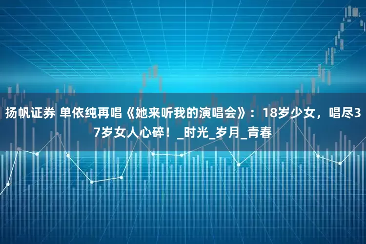 扬帆证券 单依纯再唱《她来听我的演唱会》：18岁少女，唱尽37岁女人心碎！_时光_岁月_青春