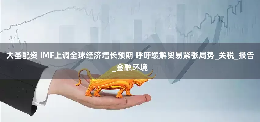 大圣配资 IMF上调全球经济增长预期 呼吁缓解贸易紧张局势_关税_报告_金融环境