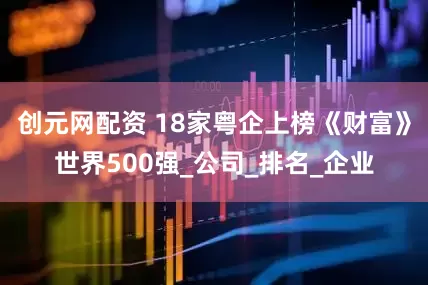 创元网配资 18家粤企上榜《财富》世界500强_公司_排名_企业