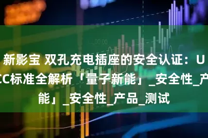 新影宝 双孔充电插座的安全认证：UL/CE/CCC标准全解析「量子新能」_安全性_产品_测试