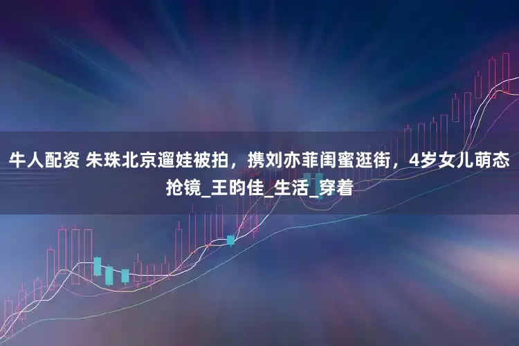 牛人配资 朱珠北京遛娃被拍，携刘亦菲闺蜜逛街，4岁女儿萌态抢镜_王昀佳_生活_穿着