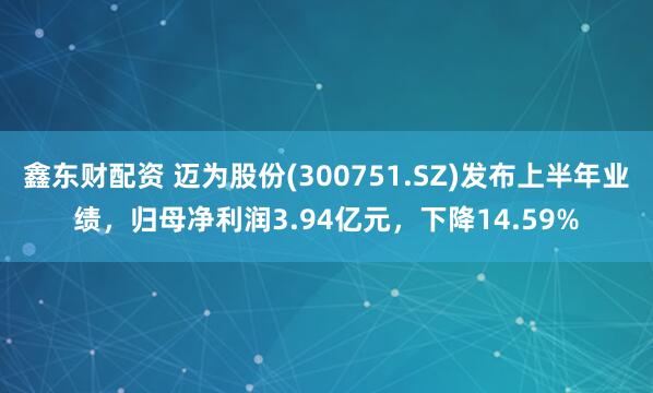 鑫东财配资 迈为股份(300751.SZ)发布上半年业绩,归母净利润3.94亿元,下降14.59%