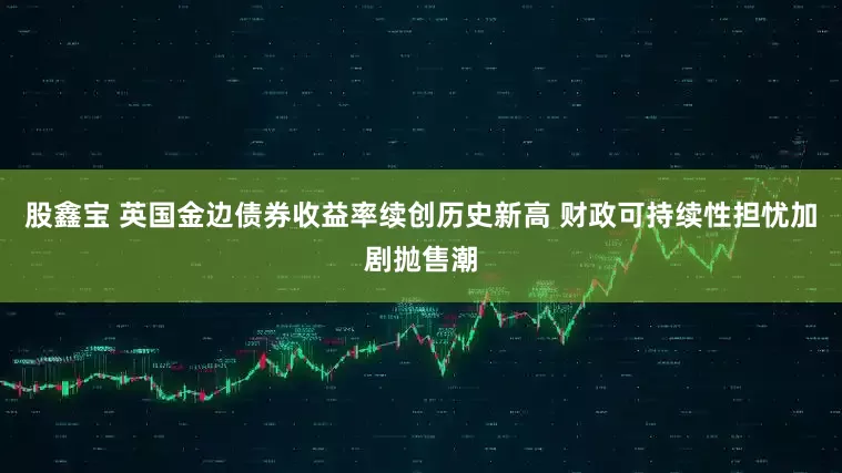 股鑫宝 英国金边债券收益率续创历史新高 财政可持续性担忧加剧抛售潮