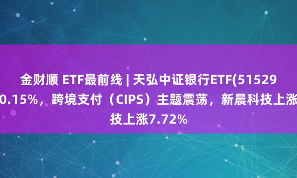 金财顺 ETF最前线 | 天弘中证银行ETF(515290)下跌0.15%，跨境支付（CIPS）主题震荡，新晨科技上涨7.72%