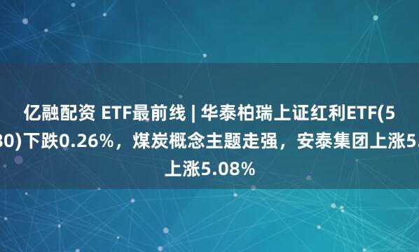 亿融配资 ETF最前线 | 华泰柏瑞上证红利ETF(510880)下跌0.26%,煤炭概念主题走强,安泰集团上涨5.08%