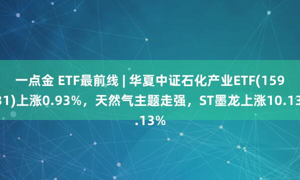 一点金 ETF最前线 | 华夏中证石化产业ETF(159731)上涨0.93%,天然气主题走强,ST墨龙上涨10.13%