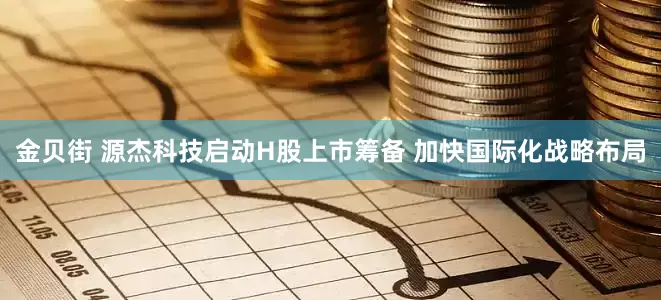 金贝街 源杰科技启动H股上市筹备 加快国际化战略布局