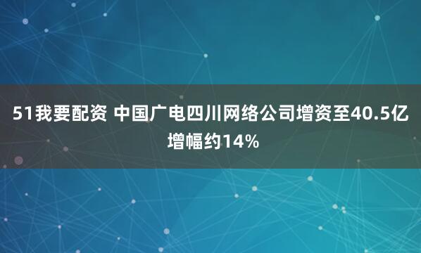 51我要配资 中国广电四川网络公司增资至40.5亿 增幅约14%