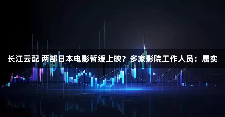 长江云配 两部日本电影暂缓上映？多家影院工作人员：属实