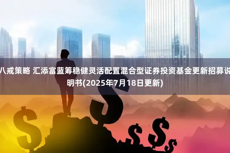 八戒策略 汇添富蓝筹稳健灵活配置混合型证券投资基金更新招募说明书(2025年7月18日更新)