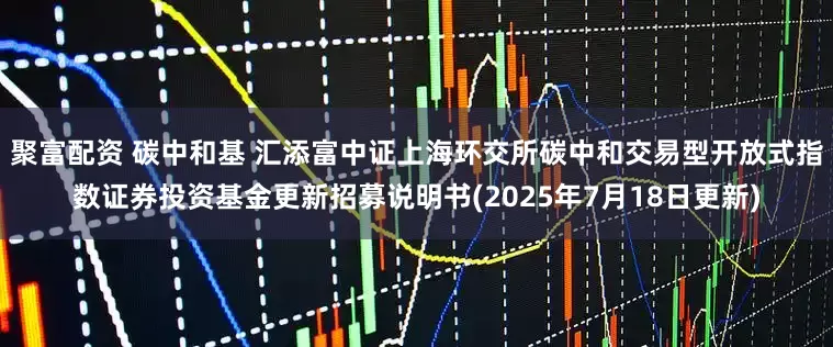 聚富配资 碳中和基 汇添富中证上海环交所碳中和交易型开放式指数证券投资基金更新招募说明书(2025年7月18日更新)